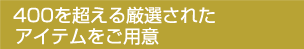 400を超える厳選されたアイテムをご用意