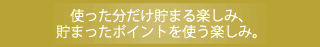 使った分だけ貯まる楽しみ貯まったポイントを使う楽しみ。
