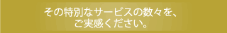 その特別なサービスの数々を、ご実感ください。