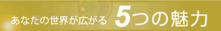 あなたの世界が拡がる５つの魅力